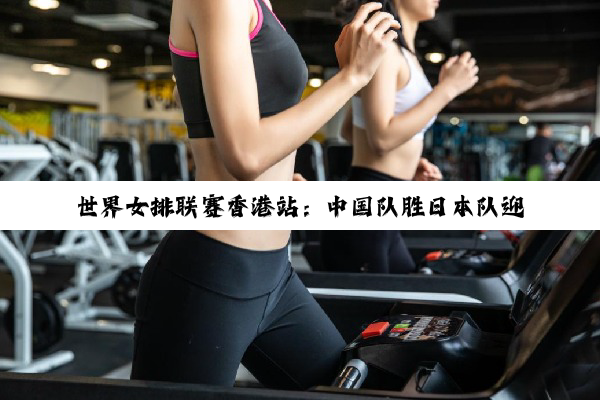 世界女排联赛香港站：中国队胜日本队迎三连胜