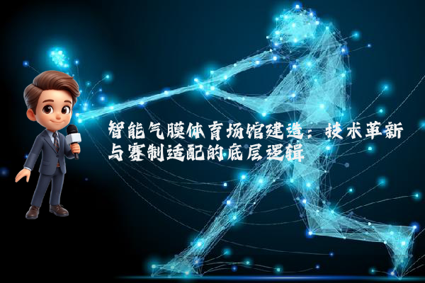 智能气膜体育场馆建造：技术革新与赛制适配的底层逻辑